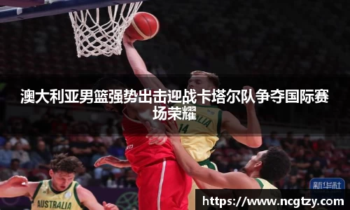 澳大利亚男篮强势出击迎战卡塔尔队争夺国际赛场荣耀