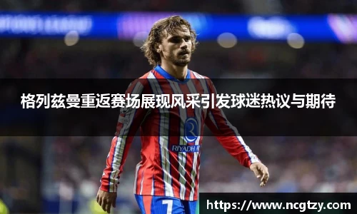 格列兹曼重返赛场展现风采引发球迷热议与期待